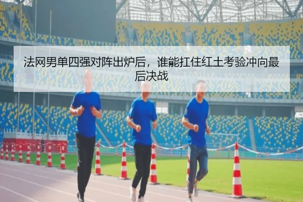 法网男单四强对阵出炉后，谁能扛住红土考验冲向最后决战