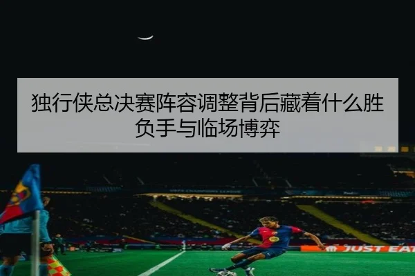 独行侠总决赛阵容调整背后藏着什么胜负手与临场博弈